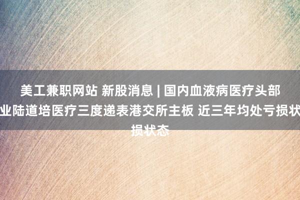 美工兼职网站 新股消息 | 国内血液病医疗头部企业陆道培医疗三度递表港交所主板 近三年均处亏损状态