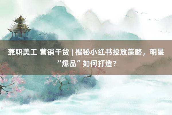 兼职美工 营销干货 | 揭秘小红书投放策略，明星“爆品”如何打造？