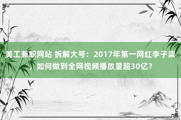 美工兼职网站 拆解大号：2017年第一网红李子柒，如何做到全网视频播放量超30亿？