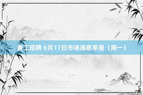 美工招聘 6月17日市场消息早报（周一）