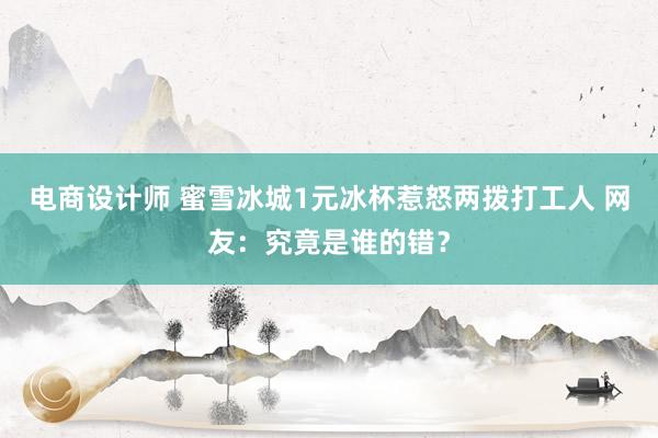 电商设计师 蜜雪冰城1元冰杯惹怒两拨打工人 网友：究竟是谁的错？