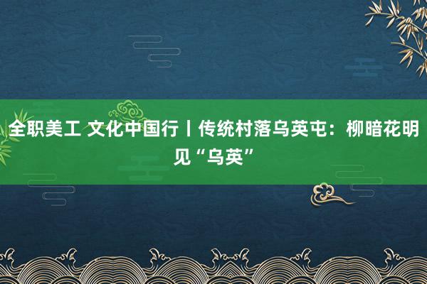 全职美工 文化中国行丨传统村落乌英屯：柳暗花明见“乌英”