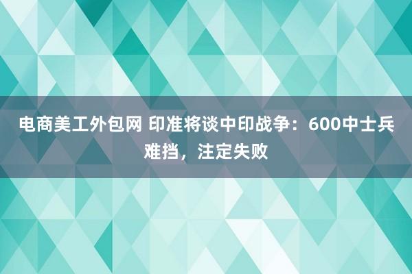 电商美工外包网 印准将谈中印战争：600中士兵难挡，注定失败