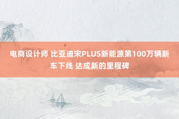 电商设计师 比亚迪宋PLUS新能源第100万辆新车下线 达成新的里程碑