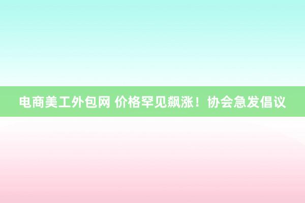 电商美工外包网 价格罕见飙涨！协会急发倡议