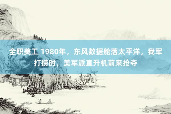 全职美工 1980年，东风数据舱落太平洋，我军打捞时，美军派直升机前来抢夺