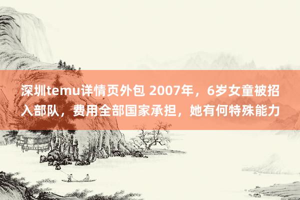 深圳temu详情页外包 2007年，6岁女童被招入部队，费用全部国家承担，她有何特殊能力