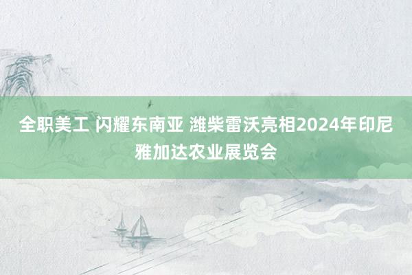 全职美工 闪耀东南亚 潍柴雷沃亮相2024年印尼雅加达农业展览会