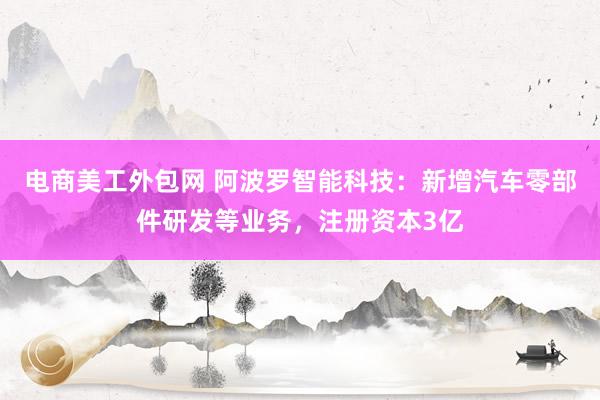 电商美工外包网 阿波罗智能科技：新增汽车零部件研发等业务，注册资本3亿