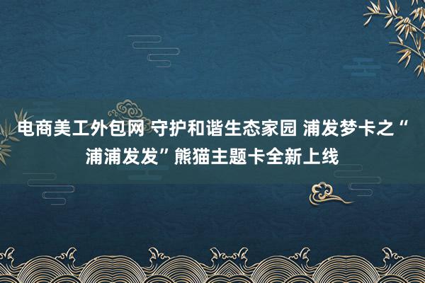 电商美工外包网 守护和谐生态家园 浦发梦卡之“浦浦发发”熊猫主题卡全新上线