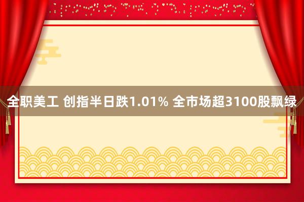 全职美工 创指半日跌1.01% 全市场超3100股飘绿