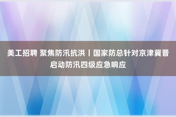 美工招聘 聚焦防汛抗洪丨国家防总针对京津冀晋启动防汛四级应急响应