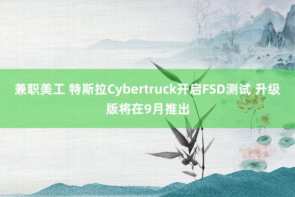 兼职美工 特斯拉Cybertruck开启FSD测试 升级版将在9月推出