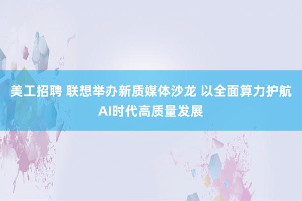 美工招聘 联想举办新质媒体沙龙 以全面算力护航AI时代高质量发展