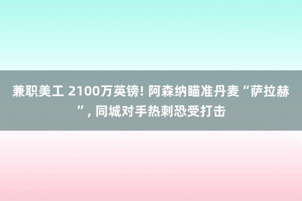 兼职美工 2100万英镑! 阿森纳瞄准丹麦“萨拉赫”, 同城对手热刺恐受打击