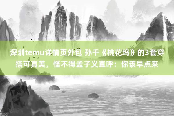 深圳temu详情页外包 孙千《桃花坞》的3套穿搭可真美，怪不得孟子义直呼：你该早点来