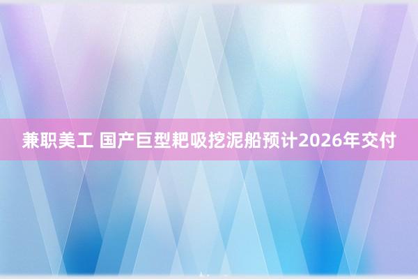 兼职美工 国产巨型耙吸挖泥船预计2026年交付