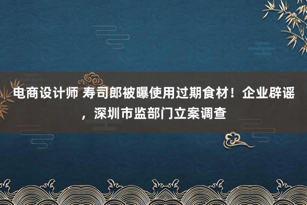 电商设计师 寿司郎被曝使用过期食材！企业辟谣，深圳市监部门立案调查